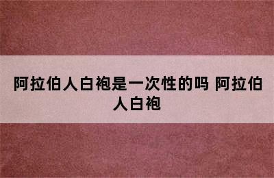 阿拉伯人白袍是一次性的吗 阿拉伯人白袍